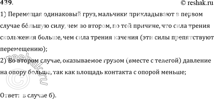 Изображение 439.	Перемещая одинаковый груз (рис. 104), мальчики в первом случае прикладывают большую силу, чем во втором. Почему? В каком случае давление груза на опору больше?...
